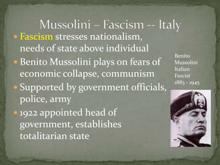  Fascism stresses nationalism,
needs of state above individual
 Benito Mussolini plays on fears of
economic collapse, communism
 Supported by government officials,
police, army
 1922 appointed head of
government, establishes
totalitarian state
Benito
Mussolini
Italian
Fascist
1883 - 1945
 
