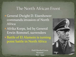  General Dwight D. Eisenhower
commands invasion of North
Africa
 Afrika Korps, led by General
Erwin Rommel, surrenders
 Battle of El Alamein is turning
point battle in North Africa
Field Marshal Erwin
Rommel
1891 - 1944
 