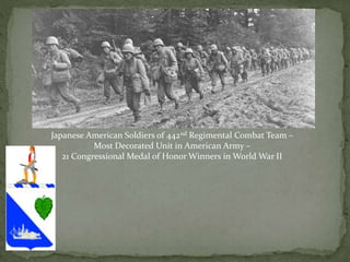 Japanese American Soldiers of 442nd Regimental Combat Team –
Most Decorated Unit in American Army –
21 Congressional Medal of Honor Winners in World War II
 