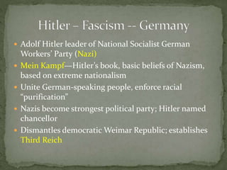  Adolf Hitler leader of National Socialist German
Workers’ Party (Nazi)
 Mein Kampf—Hitler’s book, basic beliefs of Nazism,
based on extreme nationalism
 Unite German-speaking people, enforce racial
“purification”
 Nazis become strongest political party; Hitler named
chancellor
 Dismantles democratic Weimar Republic; establishes
Third Reich
 