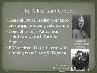  General Omar Bradley bombs to
create gap in enemy defense line
 General George Patton leads
Third Army, reach Paris in
August
 FDR reelected for 4th term with
running mate Harry S. Truman
American
General Omar
Bradley
American
General George
Patton
 