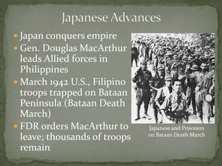  Japan conquers empire
 Gen. Douglas MacArthur
leads Allied forces in
Philippines
 March 1942 U.S., Filipino
troops trapped on Bataan
Peninsula (Bataan Death
March)
 FDR orders MacArthur to
leave; thousands of troops
remain
Japanese and Prisoners
on Bataan Death March
 