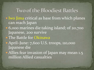 Iwo Jima critical as base from which planes
can reach Japan
 6,000 marines die taking island; of 20,700
Japanese, 200 survive
 The Battle for Okinawa
 April–June: 7,600 U.S. troops, 110,000
Japanese die
 Allies fear invasion of Japan may mean 1.5
million Allied casualties
 