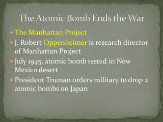  The Manhattan Project
 J. Robert Oppenheimer is research director
of Manhattan Project
 July 1945, atomic bomb tested in New
Mexico desert
 President Truman orders military to drop 2
atomic bombs on Japan
 