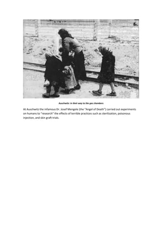 Auschwitz: in their way to the gas chambers
At Auschwitz the infamous Dr. Josef Mengele (the “Angel of Death”) carried out experiments
on humans to “research” the effects of terrible practices such as sterilization, poisonous
injection, and skin graft trials.
 