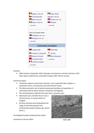 Belgium (1940–45)
Czechoslovakia
Brazil (1942–45)
Mexico (1942–45)
...and others
Client and puppet states
Philippines (1941–45)
Mongolia (1941–45)
...and others
Italian Social
Republic (1943–45)
Croatia (1941–45)
Slovakia
...and others
Commanders and leaders
Joseph Stalin
Franklin D. Roosevelt
Winston Churchill
Chiang Kai-shek
Charles de Gaulle
...and others
Adolf Hitler
Hirohito
Benito Mussolini
...and others
Duration:
• WWII started in September 1939, although some historians claimed it started in 1937
when Japan invaded China, and ended in August 1945. Almost six years.
Extreme brutality:
• Totalitarian regimes caused many atrocities, such as genocide (Jews, Gypsies…),
systematic torture, concentration and extermination camps…
• The Allies practiced a sort of warfare based upon bombing civil population. It
culminated with the atomic bombs in Hiroshima and Nagasaki.
• The civil populations suffered much more than in previous wars.
• Deportation over and after the war was a
normal practice. It caused millions of
refugees.
• All these atrocities were facilitated by the
usage of extremely powerful and
sophisticated weapons (planes, gas, atomic
bomb…)
The belligerent powers dedicated their whole
economies to the war effort. Berlin, 1945
 