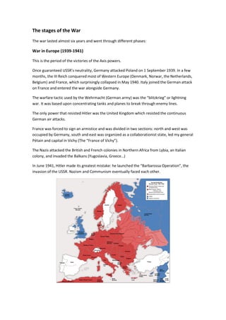 The stages of the War
The war lasted almost six years and went through different phases:
War in Europe (1939-1941)
This is the period of the victories of the Axis powers.
Once guaranteed USSR’s neutrality, Germany attacked Poland on 1 September 1939. In a few
months, the III Reich conquered most of Western Europe (Denmark, Norwar, the Netherlands,
Belgium) and France, which surprisingly collapsed in May 1940. Italy joined the German attack
on France and entered the war alongside Germany.
The warfare tactic used by the Wehrmacht (German army) was the “blitzkrieg” or lightning
war. It was based upon concentrating tanks and planes to break through enemy lines.
The only power that resisted Hitler was the United Kingdom which resisted the continuous
German air attacks.
France was forced to sign an armistice and was divided in two sections: north and west was
occupied by Germany, south and east was organized as a collaborationist state, led my general
Pétain and capital in Vichy (The “France of Vichy”).
The Nazis attacked the British and French colonies in Northern Africa from Lybia, an Italian
colony, and invaded the Balkans (Yugoslavia, Greece…)
In June 1941, Hitler made its greatest mistake: he launched the “Barbarossa Operation”, the
invasion of the USSR. Nazism and Communism eventually faced each other.
 