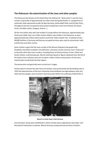 The Holocaust: the extermination of the Jews and other peoples
The Holocaust also known as the Shoah (from the Hebrew for "destruction"), was the mass
murder or genocide of approximately six million Jews during World War II, a programme of
systematic state-sponsored murder by Nazi Germany, led by Adolf Hitler and the Nazi Party,
throughout German-occupied territory (exterminated Jews came from Poland, the Soviet
Union, the Baltic states, Hungary, Greece...).
Of the nine million Jews who had resided in Europe before the Holocaust, approximately two-
thirds were killed. Over one million Jewish children were killed in the Holocaust, as were
approximately two million Jewish women and three million Jewish men. A network of over
40,000 facilities in Germany and German-occupied territory were used to concentrate, hold,
and kill Jews and other victims.
Some scholars argue that the mass murder of the Romani (Gypsies) and people with
disabilities should be included in the definition, and some use the common noun "holocaust"
to describe other Nazi mass murders, including those of Soviet prisoners of war, Polish and
Soviet civilians, and homosexuals. Recent estimates based on figures obtained since the fall of
the Soviet Union indicates some ten to eleven million civilians and prisoners of war were
intentionally murdered by the Nazi regime.
The persecution and genocide were carried out in stages:
Various laws to remove the Jews from civil society, most prominently the Nuremberg Laws in
1935 that deprived Jews of German citizenship and prohibited marriage between Jews and
other German people, were enacted in Germany years before the outbreak of World War II.
Boycott on Jewish shops in Nazi Germany
Concentration camps were established in which inmates were subjected to slave labor until
they died of exhaustion or disease. Where Germany conquered new territory in Eastern
 