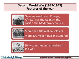 Second World War (1939-1945)
Features of the war
Genuine world war: Europe,
Africa, Asia, the Atlantic, the
Pacific, the Mediterranean Sea…
More than 100 million soldiers
More 800 million civilians suffered
Sixty countries were involved in
the war
 