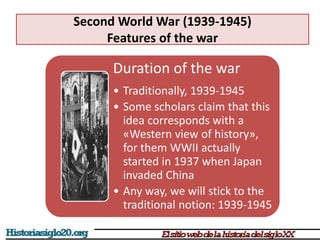 Second World War (1939-1945)
Features of the war
Duration of the war
• Traditionally, 1939-1945
• Some scholars claim that this
idea corresponds with a
«Western view of history»,
for them WWII actually
started in 1937 when Japan
invaded China
• Any way, we will stick to the
traditional notion: 1939-1945
 
