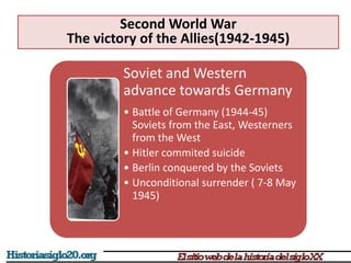 Soviet and Western
advance towards Germany
• Battle of Germany (1944-45)
Soviets from the East, Westerners
from the West
• Hitler commited suicide
• Berlin conquered by the Soviets
• Unconditional surrender ( 7-8 May
1945)
Second World War
The victory of the Allies(1942-1945)
 