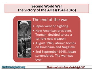 The end of the war
• Japan went on fighting
• New American president,
Truman, decided to use a
terrible new weapon
• August 1945, atomic bombs
on Hiroshima and Nagasaki
• 2nd September 1945, Japan
surrendered. The war was
over.
Second World War
The victory of the Allies(1942-1945)
 