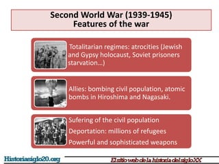 Second World War (1939-1945)
Features of the war
Totalitarian regimes: atrocities (Jewish
and Gypsy holocaust, Soviet prisoners
starvation…)
Allies: bombing civil population, atomic
bombs in Hiroshima and Nagasaki.
Sufering of the civil population
Deportation: millions of refugees
Powerful and sophisticated weapons
 