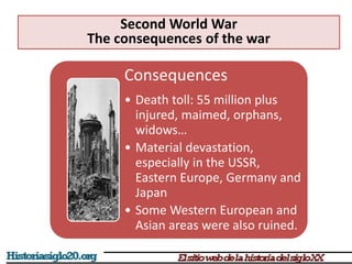 Consequences
• Death toll: 55 million plus
injured, maimed, orphans,
widows…
• Material devastation,
especially in the USSR,
Eastern Europe, Germany and
Japan
• Some Western European and
Asian areas were also ruined.
Second World War
The consequences of the war
 
