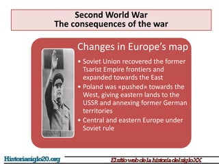 Changes in Europe’s map
• Soviet Union recovered the former
Tsarist Empire frontiers and
expanded towards the East
• Poland was «pushed» towards the
West, giving eastern lands to the
USSR and annexing former German
territories
• Central and eastern Europe under
Soviet rule
Second World War
The consequences of the war
 