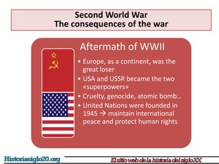 Aftermath of WWII
• Europe, as a continent, was the
great loser
• USA and USSR became the two
«superpowers»
• Cruelty, genocide, atomic bomb…
• United Nations were founded in
1945  maintain international
peace and protect human rights
Second World War
The consequences of the war
 