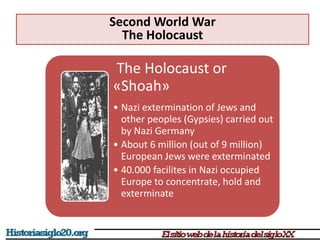 The Holocaust or
«Shoah»
• Nazi extermination of Jews and
other peoples (Gypsies) carried out
by Nazi Germany
• About 6 million (out of 9 million)
European Jews were exterminated
• 40.000 facilites in Nazi occupied
Europe to concentrate, hold and
exterminate
Second World War
The Holocaust
 