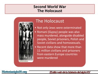 The Holocaust
• Not only Jews were exterminated
• Romani (Gypsy) people was also
mass murdered, alongside disabled
people, Soviet prisoners, Polish and
Soviet civilians and homosexuals.
• Recent data show that more than
11 million civilians and prisoners
from eastern Europe countries
were murdered
Second World War
The Holocaust
 