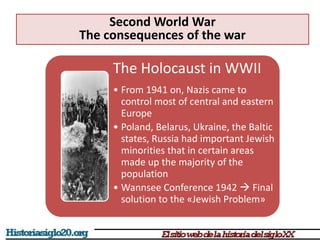 The Holocaust in WWII
• From 1941 on, Nazis came to
control most of central and eastern
Europe
• Poland, Belarus, Ukraine, the Baltic
states, Russia had important Jewish
minorities that in certain areas
made up the majority of the
population
• Wannsee Conference 1942  Final
solution to the «Jewish Problem»
Second World War
The consequences of the war
 