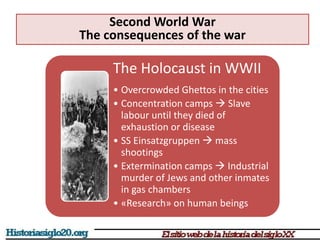 The Holocaust in WWII
• Overcrowded Ghettos in the cities
• Concentration camps  Slave
labour until they died of
exhaustion or disease
• SS Einsatzgruppen  mass
shootings
• Extermination camps  Industrial
murder of Jews and other inmates
in gas chambers
• «Research» on human beings
Second World War
The consequences of the war
 