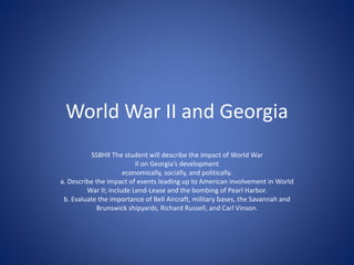 World War II and Georgia
SS8H9 The student will describe the impact of World War
II on Georgia’s development
economically, socially, and politically.
a. Describe the impact of events leading up to American involvement in World
War II; include Lend-Lease and the bombing of Pearl Harbor.
b. Evaluate the importance of Bell Aircraft, military bases, the Savannah and
Brunswick shipyards, Richard Russell, and Carl Vinson.
 