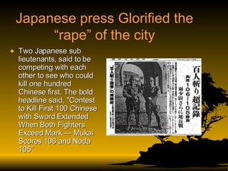 Japanese press Glorified the “rape” of the city Two Japanese sub lieutenants, said to be competing with each other to see who could kill one hundred Chinese first. The bold headline said, "Contest to Kill First 100 Chinese with Sword Extended When Both Fighters Exceed Mark — Mukai Scores 106 and Noda 105" 