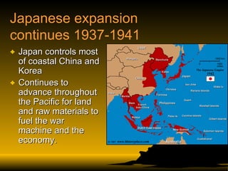 Japanese expansion continues 1937-1941 Japan controls most of coastal China and Korea Continues to advance throughout the Pacific for land and raw materials to fuel the war machine and the economy. 