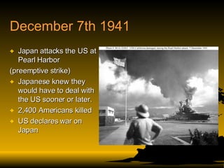 December 7th 1941 Japan attacks the US at Pearl Harbor  (preemptive strike) Japanese knew they would have to deal with the US sooner or later. 2,400 Americans killed US declares war on Japan 