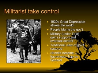 Militarist take control 1930s Great Depression strikes the world. People blame the gov’t Military (under Tojo) gains support and eventual control Traditional view of gov’t restored Hirohito became figurehead -Tojo as General 