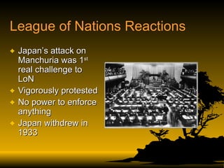 League of Nations Reactions Japan’s attack on Manchuria was 1 st  real challenge to LoN Vigorously protested No power to enforce anything Japan withdrew in 1933 