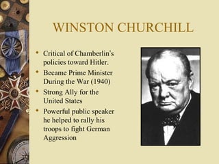 WINSTON CHURCHILL
 Critical of Chamberlin’s
  policies toward Hitler.
 Became Prime Minister
  During the War (1940)
 Strong Ally for the
  United States
 Powerful public speaker
  he helped to rally his
  troops to fight German
  Aggression
 