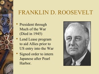 FRANKLIN D. ROOSEVELT
 President through
  Much of the War
  (Died in 1945)
 Lend Lease program
  to aid Allies prior to
  US entry into the War
 Signed order to intern
  Japanese after Pearl
  Harbor.
 