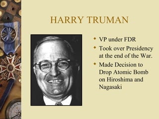 HARRY TRUMAN
       VP under FDR
       Took over Presidency
        at the end of the War.
       Made Decision to
        Drop Atomic Bomb
        on Hiroshima and
        Nagasaki
 