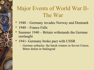 Major Events of World War II-
           The War
 1940 – Germany invades Norway and Denmark
 1940 – France Falls
 Summer 1940 – Britain withstands the German
  onslaught
 1941- Germany broke pact with USSR
  – German setbacks- the harsh winters in Soviet Union;
    Bitter defeat in Stalingrad
 