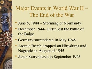 Major Events in World War II –
     The End of the War
 June 6, 1944 – Storming of Normandy
 December 1944- Hitler lost the battle of
  the Bulge
 Germany surrendered in May 1945
 Atomic Bomb dropped on Hiroshima and
  Nagasaki in August of 1945
 Japan Surrendered in September 1945
 
