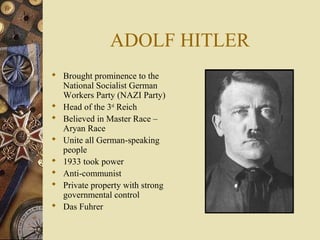 ADOLF HITLER
 Brought prominence to the
  National Socialist German
  Workers Party (NAZI Party)
 Head of the 3rd Reich
 Believed in Master Race –
  Aryan Race
 Unite all German-speaking
  people
 1933 took power
 Anti-communist
 Private property with strong
  governmental control
 Das Fuhrer
 