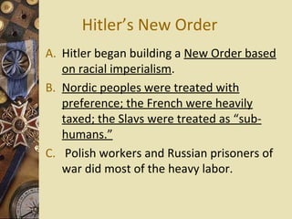 Hitler’s New Order
A. Hitler began building a New Order based
   on racial imperialism.
B. Nordic peoples were treated with
   preference; the French were heavily
   taxed; the Slavs were treated as “sub-
   humans.”
C. Polish workers and Russian prisoners of
   war did most of the heavy labor.
 