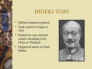 HIDEKI TOJO
 Militant Japanese general
 Took control of Japan in
  1941
 Pushed for vast colonial
  empire stretching from
  China to Thailand
 Organized attack on Pearl
  Harbor
 
