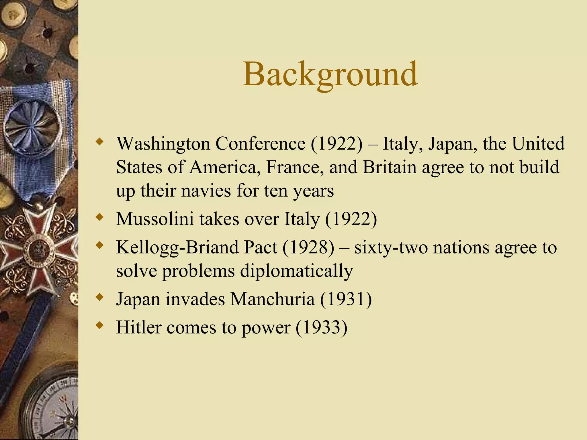 Background Washington Conference (1922) – Italy, Japan, the United States of America, France, and Britain agree to not build up their navies for ten years Mussolini takes over Italy (1922) Kellogg-Briand Pact (1928) – sixty-two nations agree to solve problems diplomatically Japan invades Manchuria (1931) Hitler comes to power (1933) 