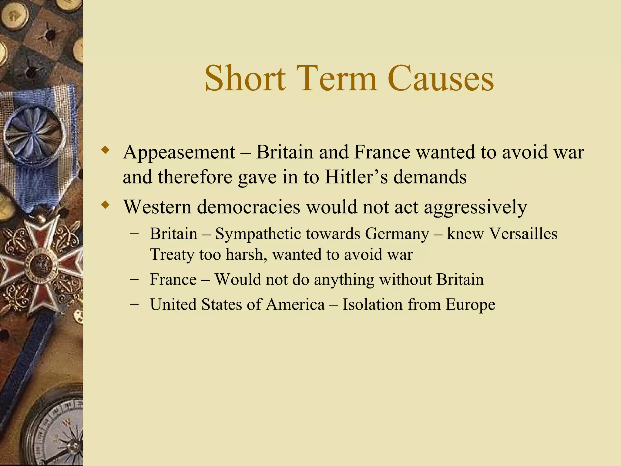 Short Term Causes Appeasement – Britain and France wanted to avoid war and therefore gave in to Hitler’s demands Western democracies would not act aggressively Britain – Sympathetic towards Germany – knew Versailles Treaty too harsh, wanted to avoid war France – Would not do anything without Britain United States of America – Isolation from Europe 