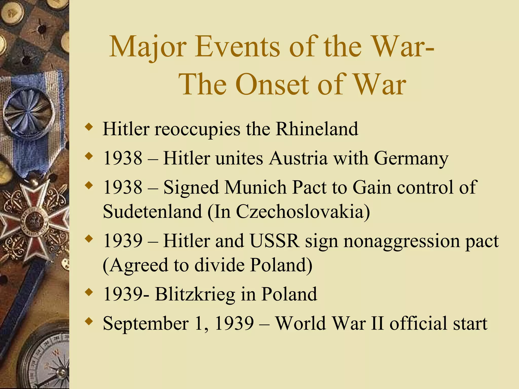 Major Events of the War-  The Onset of War Hitler reoccupies the Rhineland 1938 – Hitler unites Austria with Germany 1938 – Signed Munich Pact to Gain control of Sudetenland (In Czechoslovakia) 1939 – Hitler and USSR sign nonaggression pact (Agreed to divide Poland) 1939- Blitzkrieg in Poland September 1, 1939 – World War II official start 