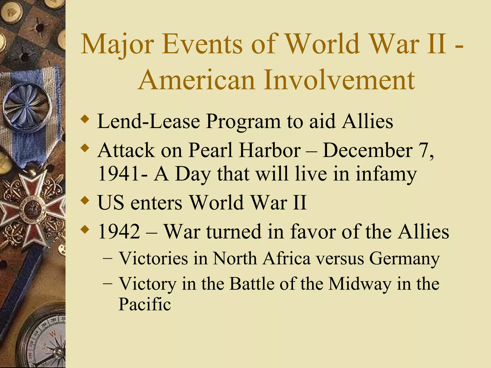 Major Events of World War II -  American Involvement Lend-Lease Program to aid Allies Attack on Pearl Harbor – December 7, 1941- A Day that will live in infamy US enters World War II 1942 – War turned in favor of the Allies Victories in North Africa versus Germany Victory in the Battle of the Midway in the Pacific 
