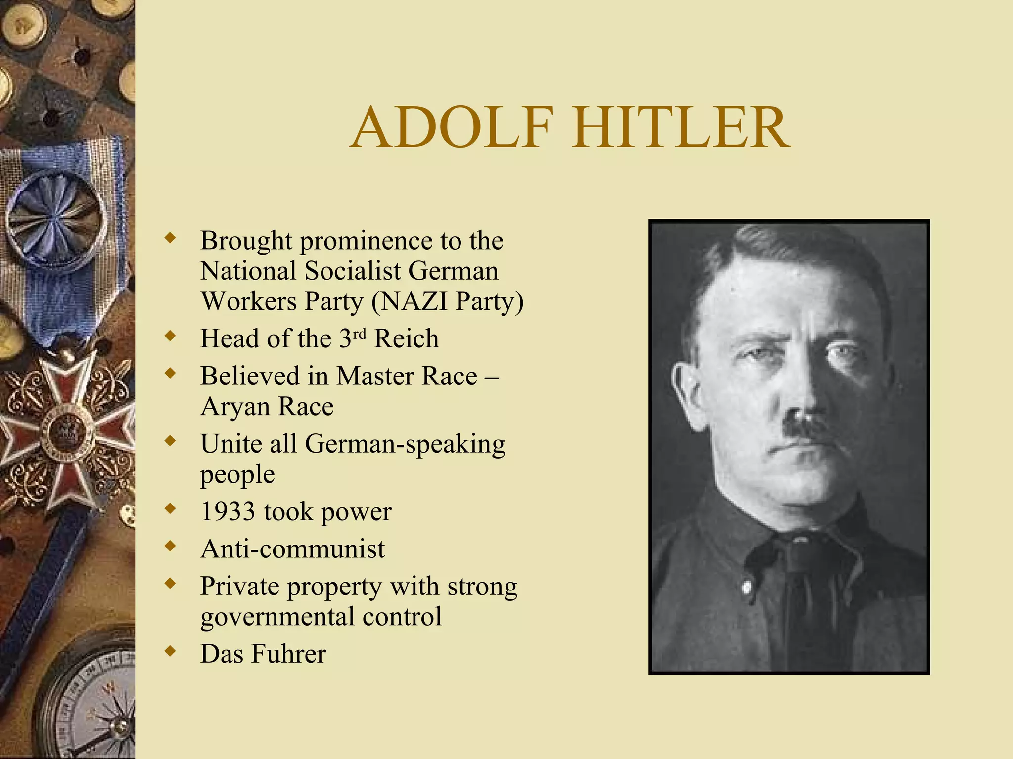 ADOLF HITLER Brought prominence to the National Socialist German Workers Party (NAZI Party) Head of the 3 rd  Reich Believed in Master Race – Aryan Race Unite all German-speaking people 1933 took power  Anti-communist Private property with strong governmental control Das Fuhrer 