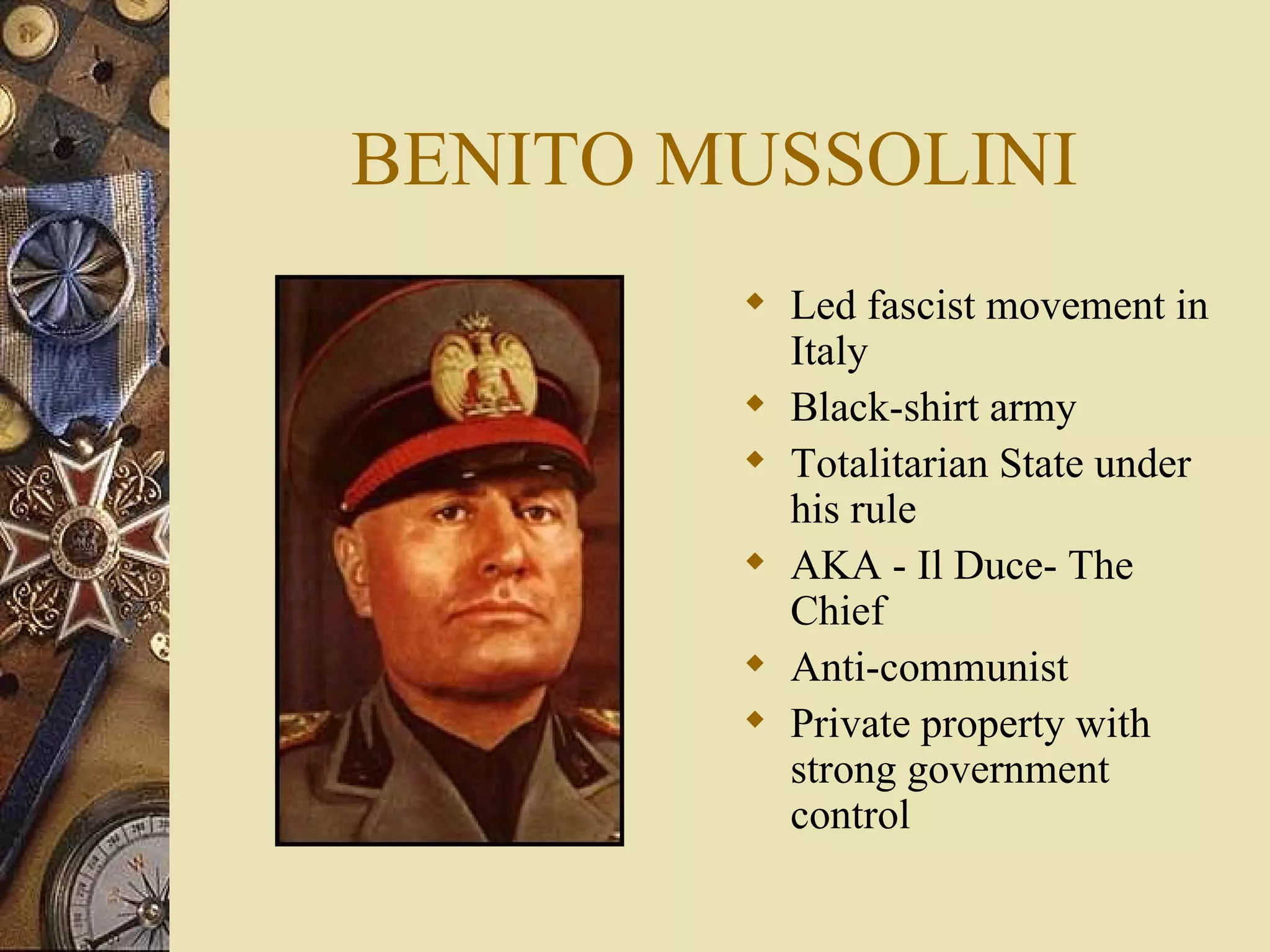 BENITO MUSSOLINI Led fascist movement in Italy Black-shirt army Totalitarian State under his rule AKA - Il Duce- The Chief Anti-communist Private property with strong government control 