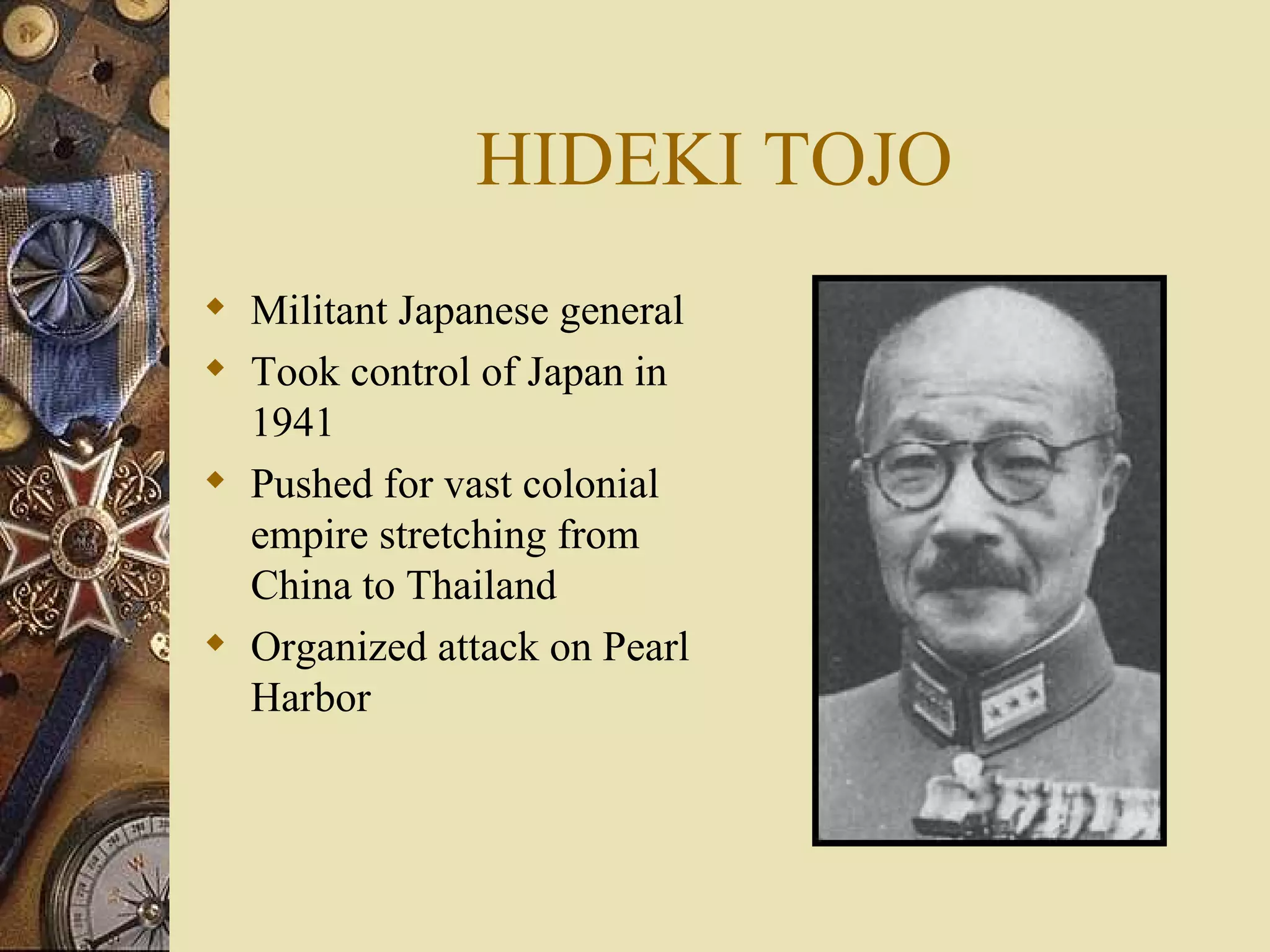 HIDEKI TOJO Militant Japanese general Took control of Japan in 1941 Pushed for vast colonial empire stretching from China to Thailand Organized attack on Pearl Harbor 