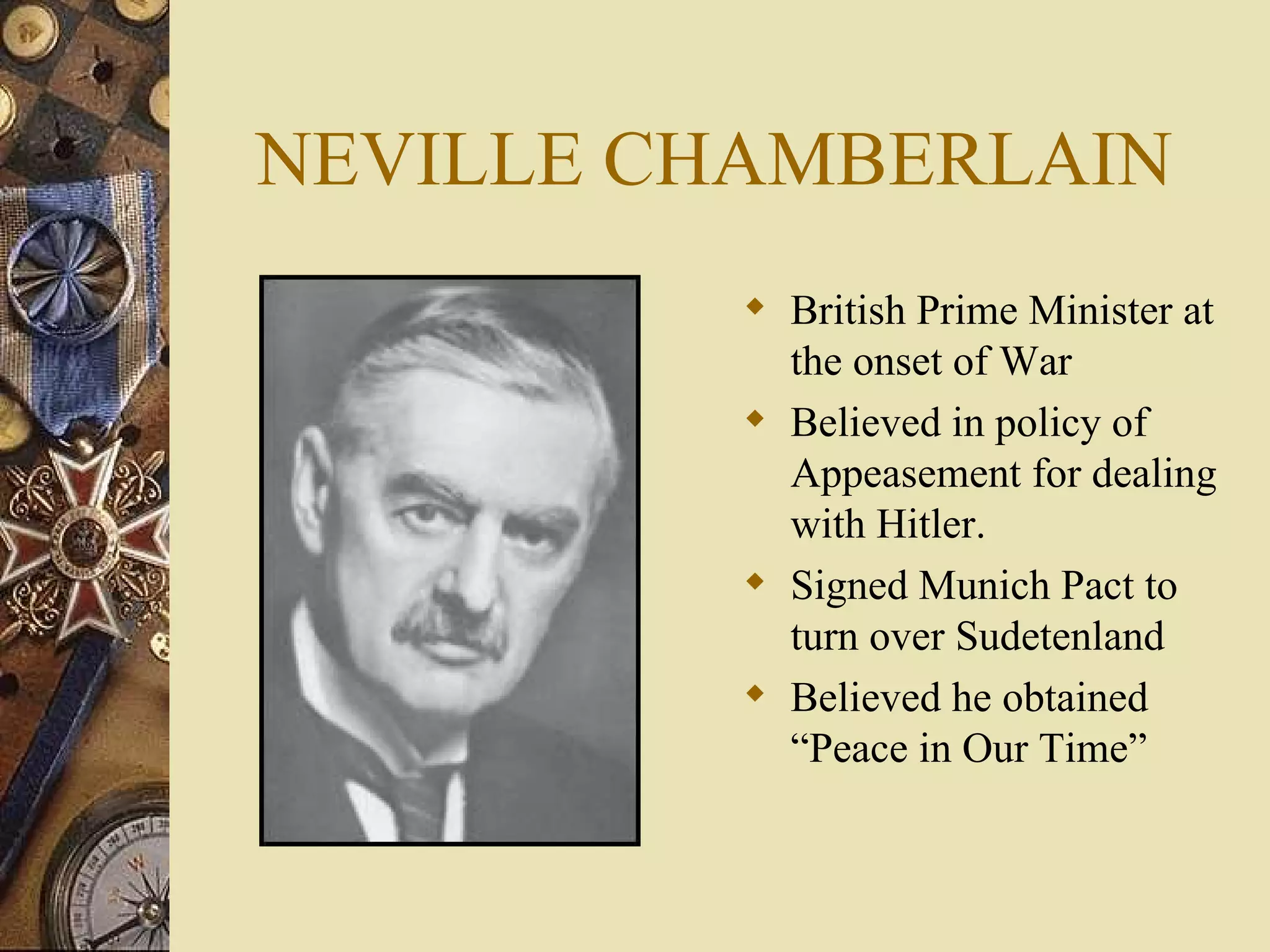 NEVILLE CHAMBERLAIN British Prime Minister at the onset of War Believed in policy of Appeasement for dealing with Hitler. Signed Munich Pact to turn over Sudetenland Believed he obtained “Peace in Our Time” 