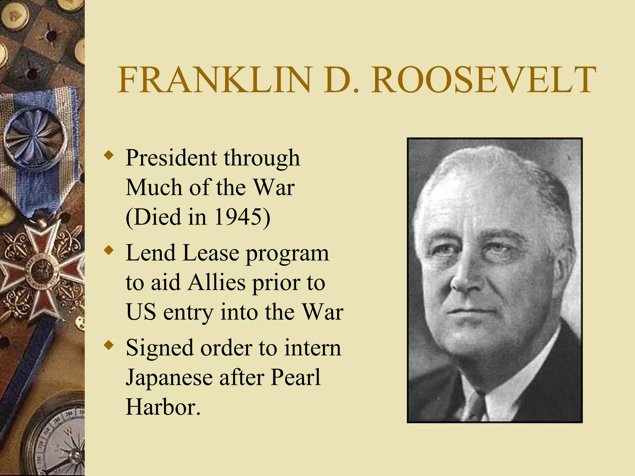 FRANKLIN D. ROOSEVELT President through Much of the War (Died in 1945) Lend Lease program to aid Allies prior to US entry into the War Signed order to intern Japanese after Pearl Harbor. 