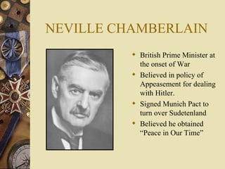NEVILLE CHAMBERLAIN British Prime Minister at the onset of War Believed in policy of Appeasement for dealing with Hitler. Signed Munich Pact to turn over Sudetenland Believed he obtained “Peace in Our Time” 