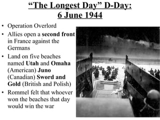 “ The Longest Day” D-Day: 6 June 1944 Operation Overlord Allies open a  second front  in France against the Germans Land on five beaches named  Utah  and  Omaha  (American)  Juno  (Canadian)  Sword and Gold  (British and Polish) Rommel felt that whoever won the beaches that day would win the war 