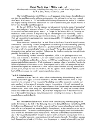 Classic World War II Military Aircraft 
Handout to the Academy for Lifelong Learning (ALL) at Lone Star College-Cyfair 
by W. E. (Bill) Willits, October 15, 2014 
The United States in the late 1930s was poorly equipped for the threats abroad in Europe 
and Asia that would eventually spill over to this nation. Our military forces had been reduced 
after World War I ended in 1918 and had been little changed from that era, so that 20 years later, 
and despite warnings from some who foresaw our lack of readiness as a great danger, America’s 
forces were those of a second rank power. 
By the early 1930s in Asia the Japanese moved aggressively (in the name of “protecting” 
other countries in their “sphere of influence”) and simultaneously developed their military forces 
for eventual conflict with the greater powers. In Europe the Nazis under Hitler in Germany and 
the Fascists under Mussolini in Italy talked big and set out to prove their superiority. Hitler’s 
campaign of internally suppressing opposition in Germany soon after he became Chancellor in 
1933 led very quickly to rearmament on a massive scale, and by 1938 he had much of Europe 
trembling at his bidding. 
In the meantime, America slept. At least that was the view of those who agreed with the 
controversial General Billy Mitchell; he urged that we drastically increase our military spending 
and prepare before it was too late. There was a great amount of isolationism in this country: 
“why get involved in somebody else’s war… over there?” We had done that in 1917-18 and 
though victorious, we had been bloodied. At last some did slowly recognize the external threats 
posed by the rumblings in Asia and Europe. 
When Germany attacked Poland on September 1, 1939, in the opening salvos of what 
would soon be known as World War II, we were still an ocean away from the conflict. However, 
our ties to Great Britain and its allies in Europe by 1938 had brought requests to us for additional 
armaments to fight their enemies. While continuing to maintain a face of neutrality, America the 
industrial giant moved into action to meet those requests, and by mid-1940 was producing large 
quantities of weapons and materiel of all kinds. Production accelerated, reducing production of 
civilian goods, though we were not yet at war. But the Japanese attack on Pearl Harbor, Decem-ber 
7, 1941, soon made our country an active combatant nation. 
The U.S. Aviation Industry 
Between 1939 and 1945 the United States aviation industry produced nearly 300,000 
military planes of all types; an official number was 296,431. Other industrial plants in large 
numbers were converted to “war production” (including some of the automotive industry and 
parts suppliers) in those years all across the country. Among these U.S.-built machines of war 
were many military aircraft to be used by our Allies and those that provided our own arsenal of 
aircraft for the United States Army Air Corps (after September 1941 Army Air Forces), United 
States Navy and United States Marines. By 1945 there many thousands of these aircraft in ac-tion 
or deployed for training and many thousands more operating in or enroute to the combat 
zones in Europe and the Pacific. 
Victory 
Fast forward to the end of World War II, which came officially with the signing of sur-render 
documents on the deck of the Battleship Missouri in Tokyo Harbor on September 2, 1945. 
In the European Theater and North Africa many aircraft had become piles of metal on the land-scape 
after several years of war, destroyed either through enemy action, normal wear and tear or 
the forces of nature. The same scenario had played out on the stepping stone islands of the Pa-cific 
Theater and beneath the ocean waves as well. As to still usable and active aircraft at the 
end of the war, our future military presence in Europe and Asia required leaving many troops in 
place for years afterward, and a large number of aircraft remained as well. The military services 
in all theaters brought back to U.S. shores over the next year or two only what could be carried 
 